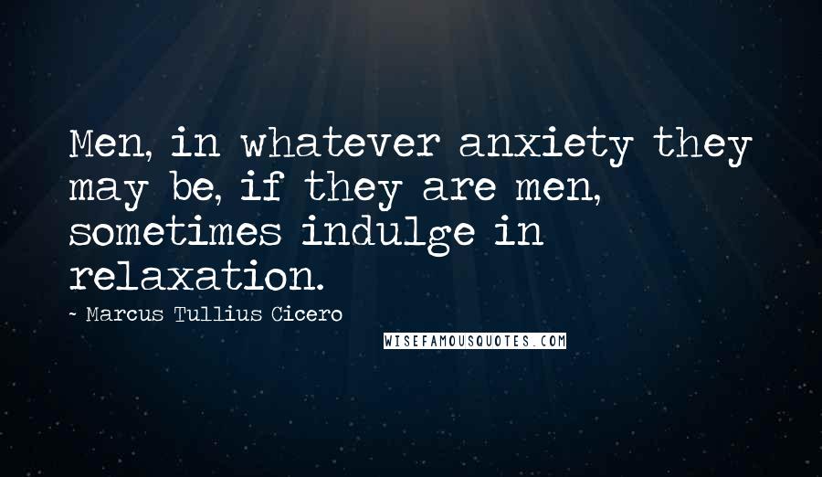 Marcus Tullius Cicero Quotes: Men, in whatever anxiety they may be, if they are men, sometimes indulge in relaxation.