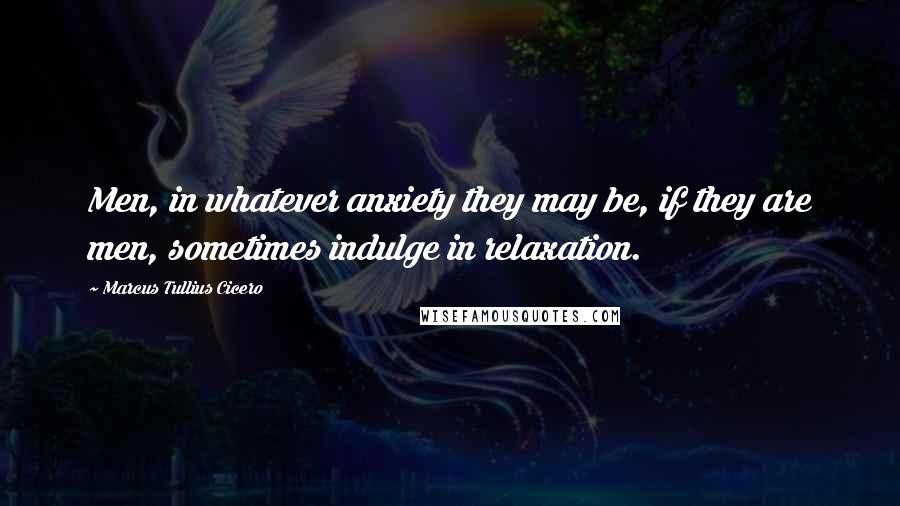 Marcus Tullius Cicero Quotes: Men, in whatever anxiety they may be, if they are men, sometimes indulge in relaxation.
