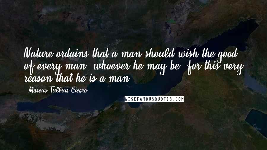 Marcus Tullius Cicero Quotes: Nature ordains that a man should wish the good of every man, whoever he may be, for this very reason that he is a man.