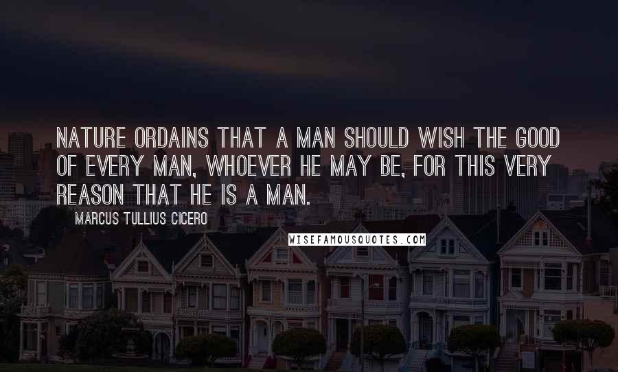 Marcus Tullius Cicero Quotes: Nature ordains that a man should wish the good of every man, whoever he may be, for this very reason that he is a man.