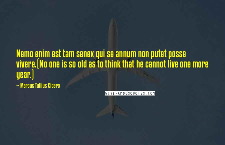 Marcus Tullius Cicero Quotes: Nemo enim est tam senex qui se annum non putet posse vivere.(No one is so old as to think that he cannot live one more year.)