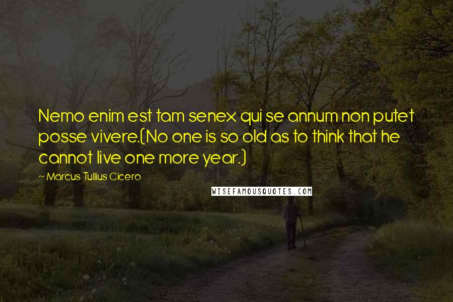 Marcus Tullius Cicero Quotes: Nemo enim est tam senex qui se annum non putet posse vivere.(No one is so old as to think that he cannot live one more year.)