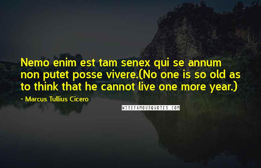 Marcus Tullius Cicero Quotes: Nemo enim est tam senex qui se annum non putet posse vivere.(No one is so old as to think that he cannot live one more year.)