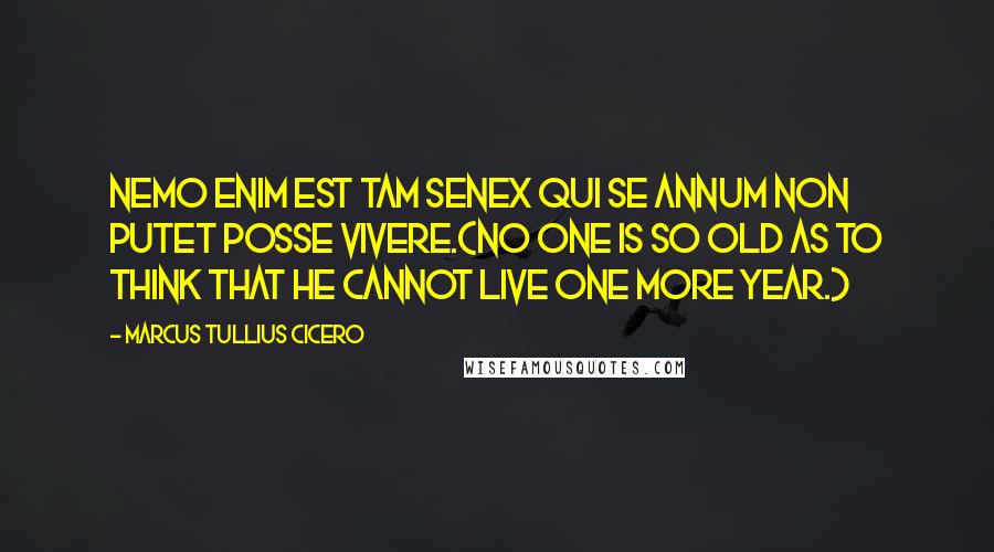 Marcus Tullius Cicero Quotes: Nemo enim est tam senex qui se annum non putet posse vivere.(No one is so old as to think that he cannot live one more year.)