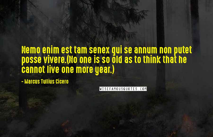 Marcus Tullius Cicero Quotes: Nemo enim est tam senex qui se annum non putet posse vivere.(No one is so old as to think that he cannot live one more year.)