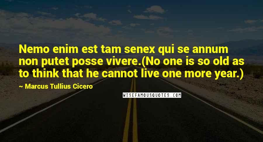 Marcus Tullius Cicero Quotes: Nemo enim est tam senex qui se annum non putet posse vivere.(No one is so old as to think that he cannot live one more year.)