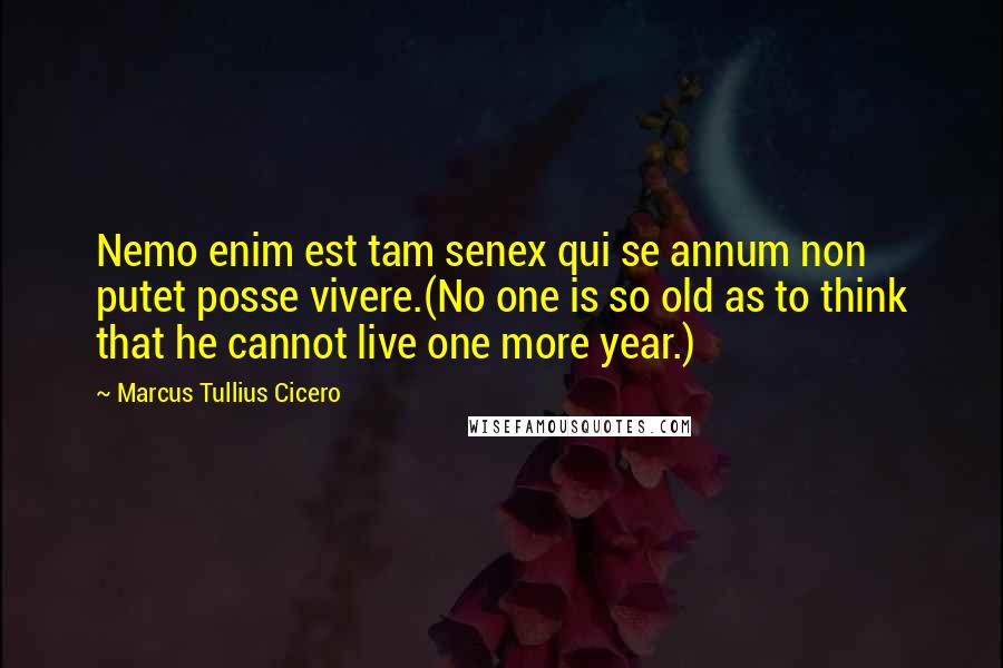Marcus Tullius Cicero Quotes: Nemo enim est tam senex qui se annum non putet posse vivere.(No one is so old as to think that he cannot live one more year.)