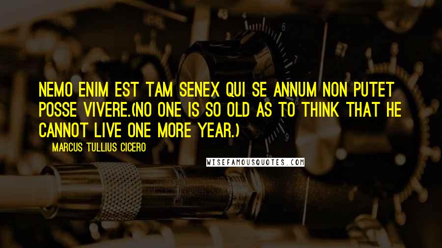 Marcus Tullius Cicero Quotes: Nemo enim est tam senex qui se annum non putet posse vivere.(No one is so old as to think that he cannot live one more year.)