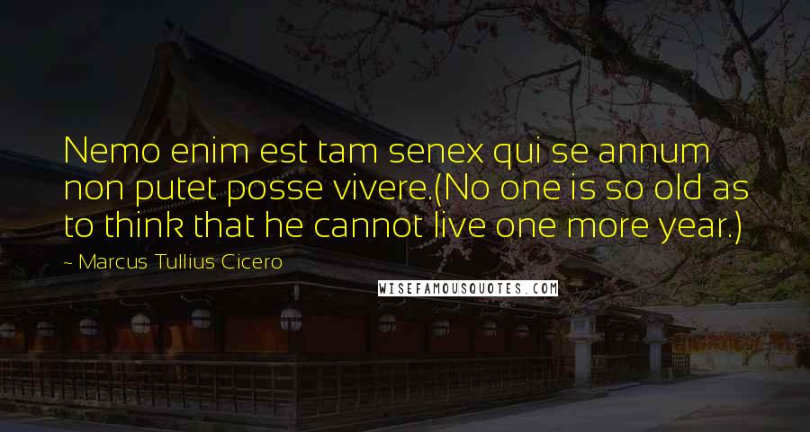 Marcus Tullius Cicero Quotes: Nemo enim est tam senex qui se annum non putet posse vivere.(No one is so old as to think that he cannot live one more year.)