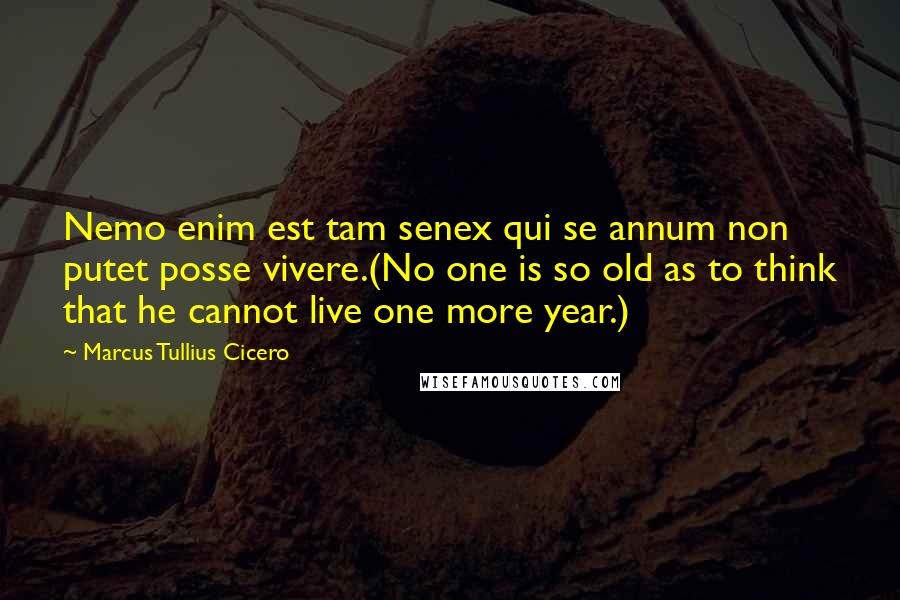 Marcus Tullius Cicero Quotes: Nemo enim est tam senex qui se annum non putet posse vivere.(No one is so old as to think that he cannot live one more year.)