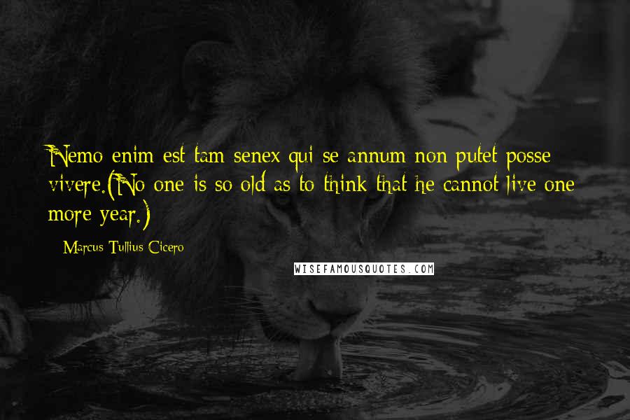 Marcus Tullius Cicero Quotes: Nemo enim est tam senex qui se annum non putet posse vivere.(No one is so old as to think that he cannot live one more year.)