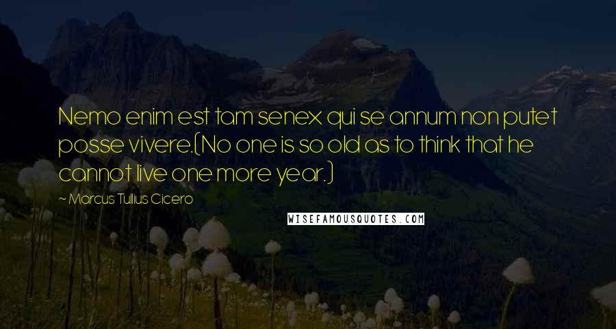 Marcus Tullius Cicero Quotes: Nemo enim est tam senex qui se annum non putet posse vivere.(No one is so old as to think that he cannot live one more year.)