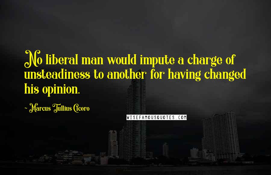 Marcus Tullius Cicero Quotes: No liberal man would impute a charge of unsteadiness to another for having changed his opinion.
