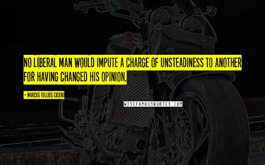 Marcus Tullius Cicero Quotes: No liberal man would impute a charge of unsteadiness to another for having changed his opinion.