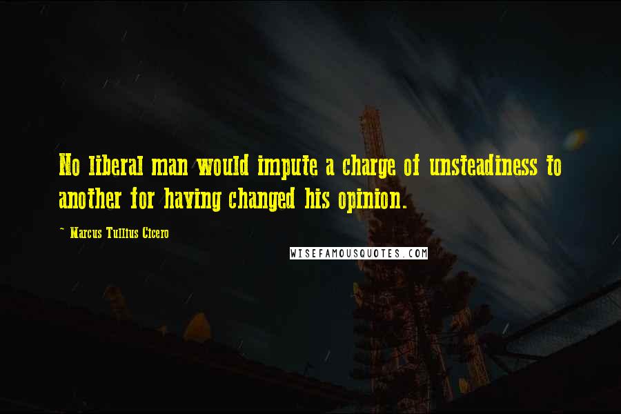 Marcus Tullius Cicero Quotes: No liberal man would impute a charge of unsteadiness to another for having changed his opinion.