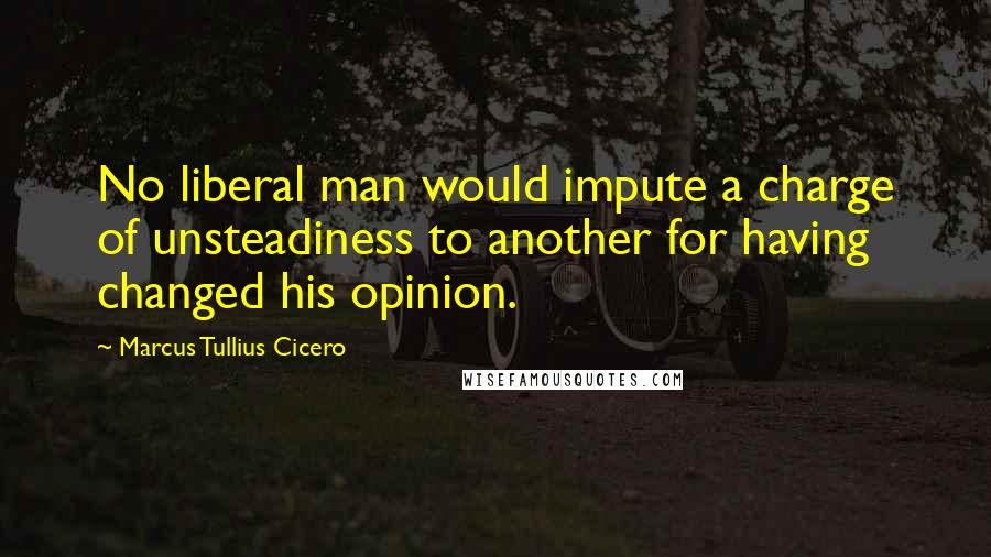 Marcus Tullius Cicero Quotes: No liberal man would impute a charge of unsteadiness to another for having changed his opinion.
