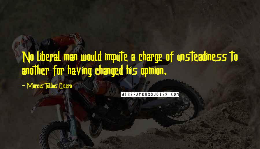 Marcus Tullius Cicero Quotes: No liberal man would impute a charge of unsteadiness to another for having changed his opinion.