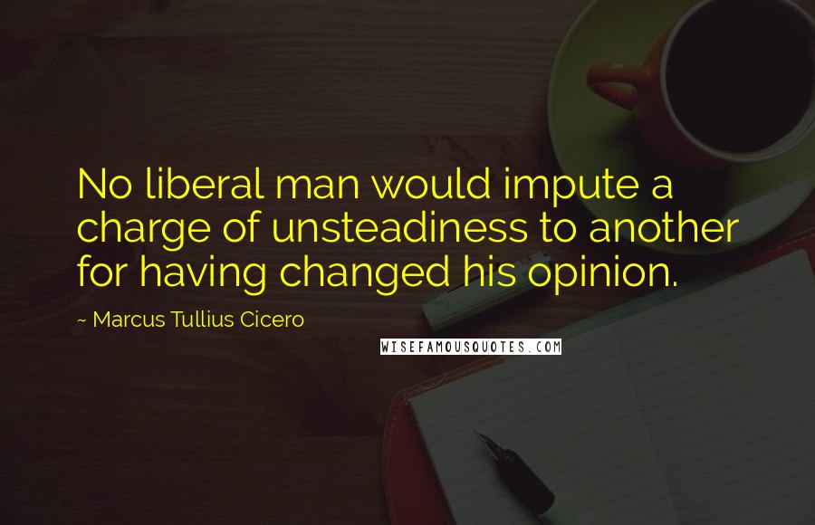 Marcus Tullius Cicero Quotes: No liberal man would impute a charge of unsteadiness to another for having changed his opinion.