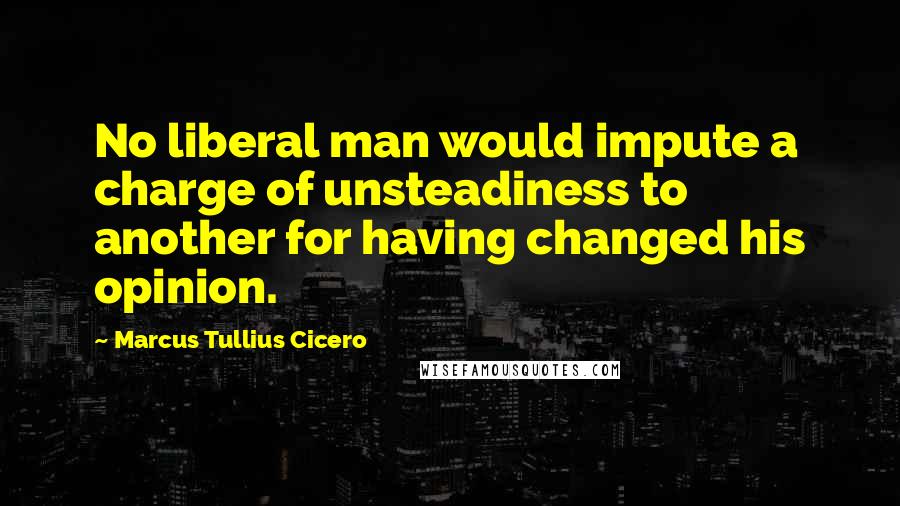 Marcus Tullius Cicero Quotes: No liberal man would impute a charge of unsteadiness to another for having changed his opinion.