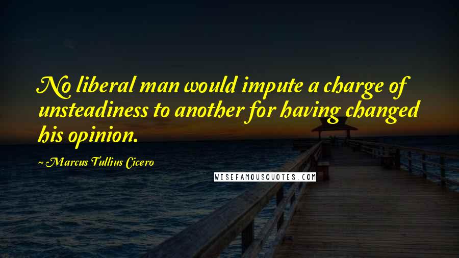 Marcus Tullius Cicero Quotes: No liberal man would impute a charge of unsteadiness to another for having changed his opinion.