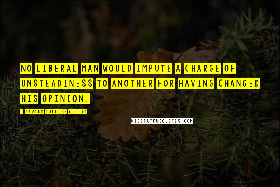 Marcus Tullius Cicero Quotes: No liberal man would impute a charge of unsteadiness to another for having changed his opinion.