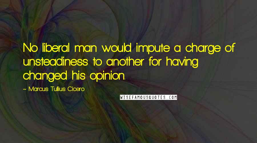 Marcus Tullius Cicero Quotes: No liberal man would impute a charge of unsteadiness to another for having changed his opinion.