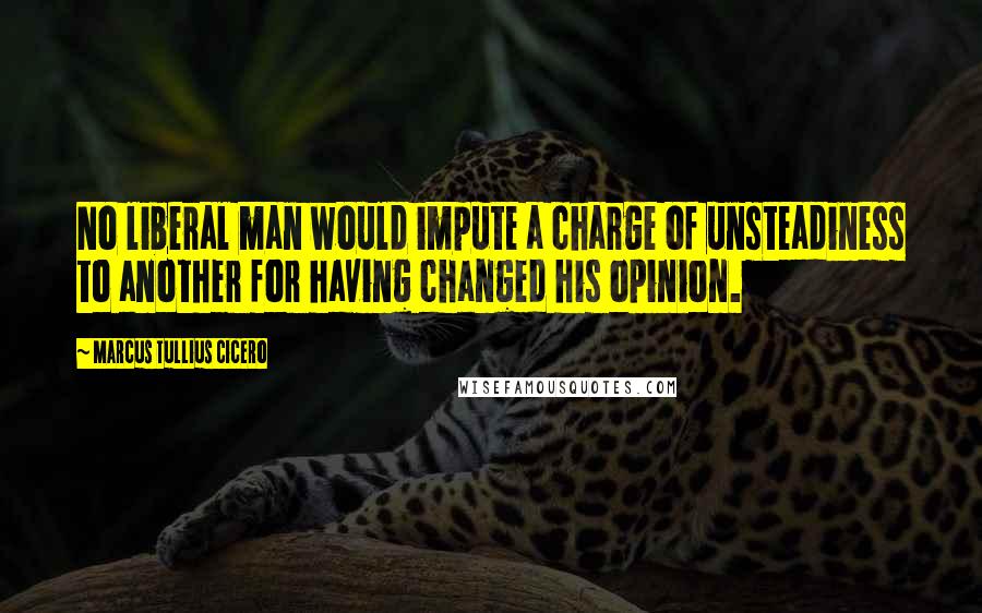 Marcus Tullius Cicero Quotes: No liberal man would impute a charge of unsteadiness to another for having changed his opinion.