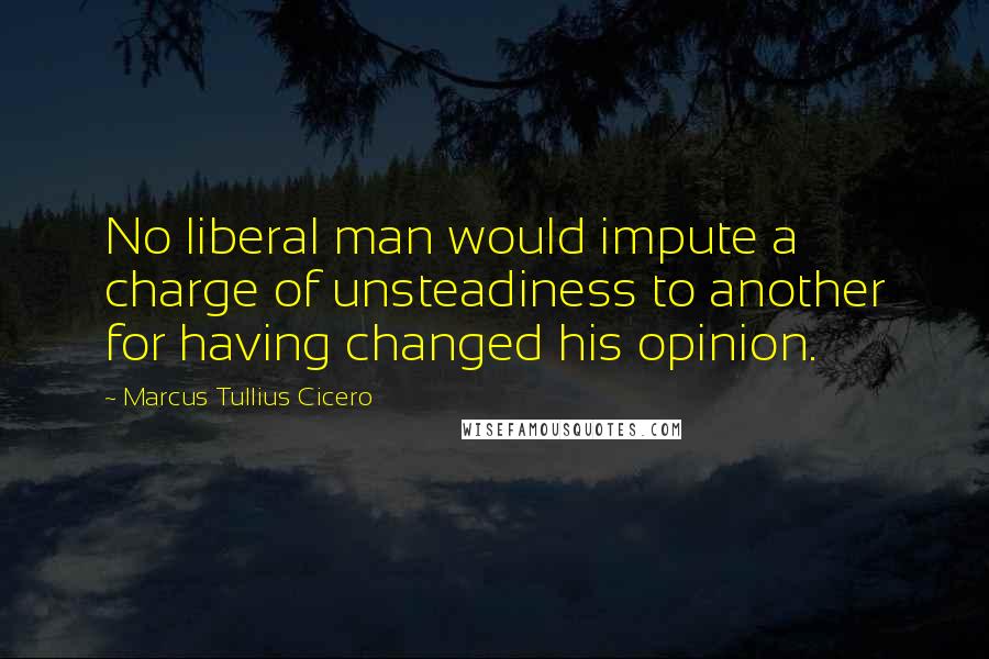 Marcus Tullius Cicero Quotes: No liberal man would impute a charge of unsteadiness to another for having changed his opinion.