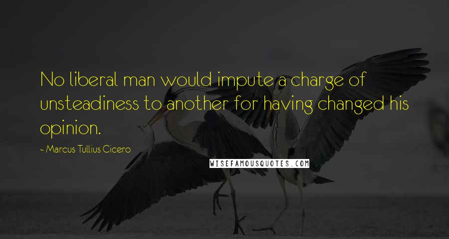 Marcus Tullius Cicero Quotes: No liberal man would impute a charge of unsteadiness to another for having changed his opinion.