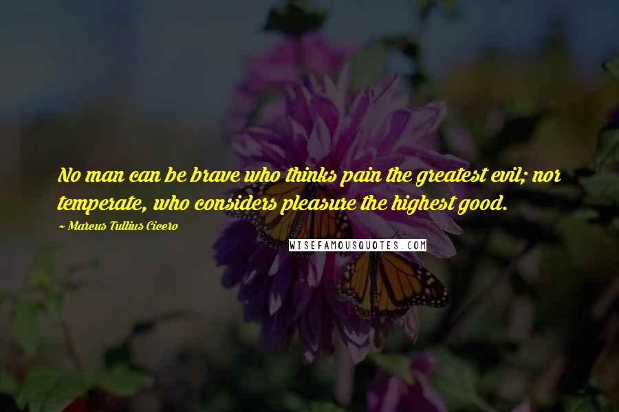 Marcus Tullius Cicero Quotes: No man can be brave who thinks pain the greatest evil; nor temperate, who considers pleasure the highest good.