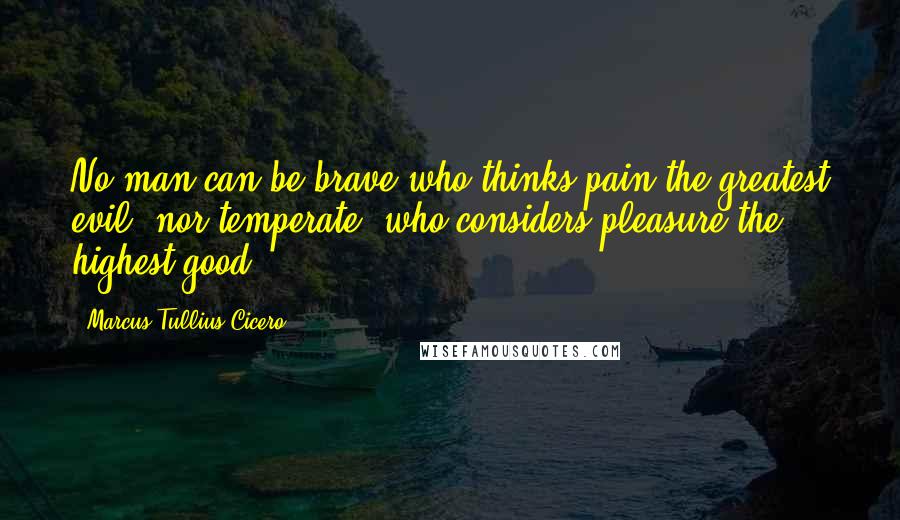 Marcus Tullius Cicero Quotes: No man can be brave who thinks pain the greatest evil; nor temperate, who considers pleasure the highest good.