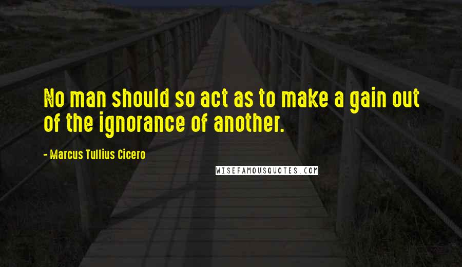 Marcus Tullius Cicero Quotes: No man should so act as to make a gain out of the ignorance of another.