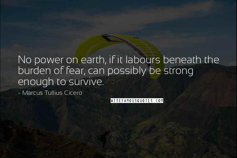 Marcus Tullius Cicero Quotes: No power on earth, if it labours beneath the burden of fear, can possibly be strong enough to survive.