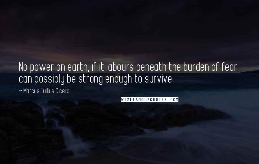 Marcus Tullius Cicero Quotes: No power on earth, if it labours beneath the burden of fear, can possibly be strong enough to survive.