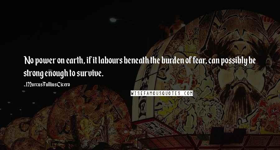 Marcus Tullius Cicero Quotes: No power on earth, if it labours beneath the burden of fear, can possibly be strong enough to survive.