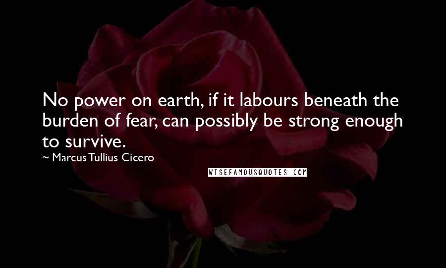 Marcus Tullius Cicero Quotes: No power on earth, if it labours beneath the burden of fear, can possibly be strong enough to survive.