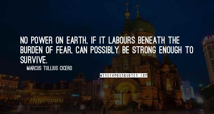 Marcus Tullius Cicero Quotes: No power on earth, if it labours beneath the burden of fear, can possibly be strong enough to survive.