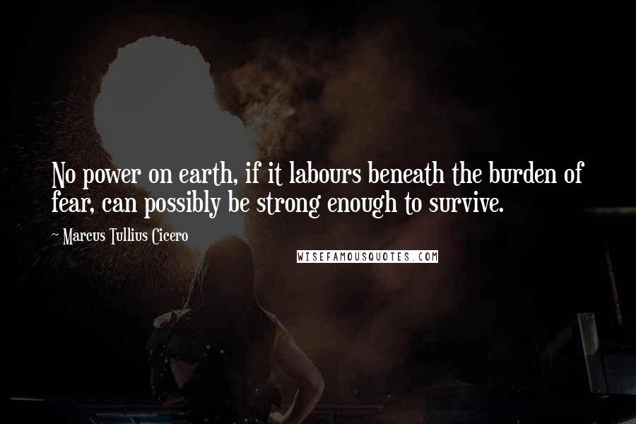 Marcus Tullius Cicero Quotes: No power on earth, if it labours beneath the burden of fear, can possibly be strong enough to survive.