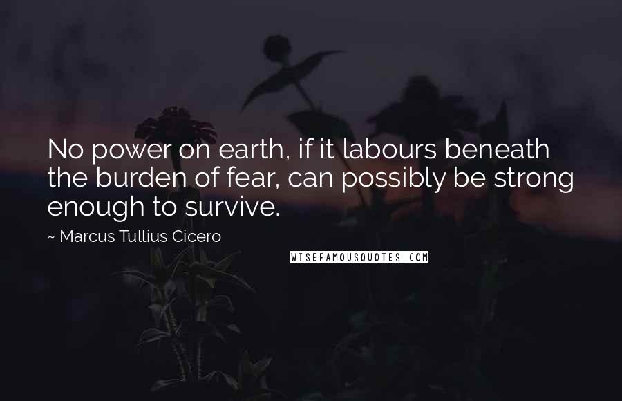Marcus Tullius Cicero Quotes: No power on earth, if it labours beneath the burden of fear, can possibly be strong enough to survive.