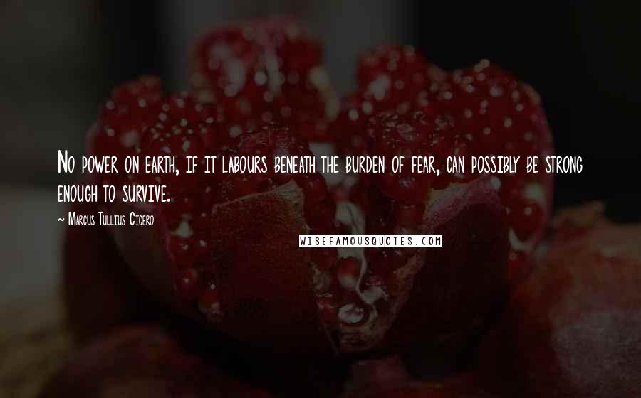 Marcus Tullius Cicero Quotes: No power on earth, if it labours beneath the burden of fear, can possibly be strong enough to survive.