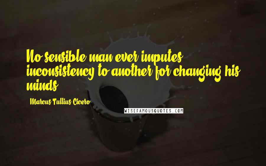 Marcus Tullius Cicero Quotes: No sensible man ever imputes inconsistency to another for changing his minds.