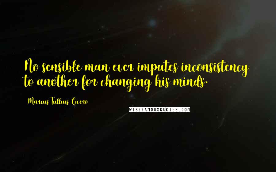 Marcus Tullius Cicero Quotes: No sensible man ever imputes inconsistency to another for changing his minds.