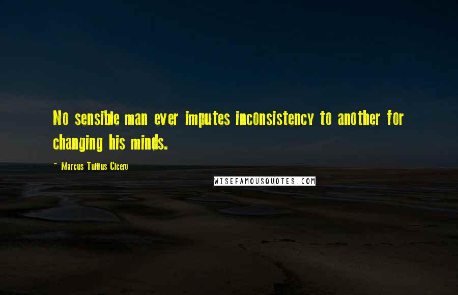 Marcus Tullius Cicero Quotes: No sensible man ever imputes inconsistency to another for changing his minds.