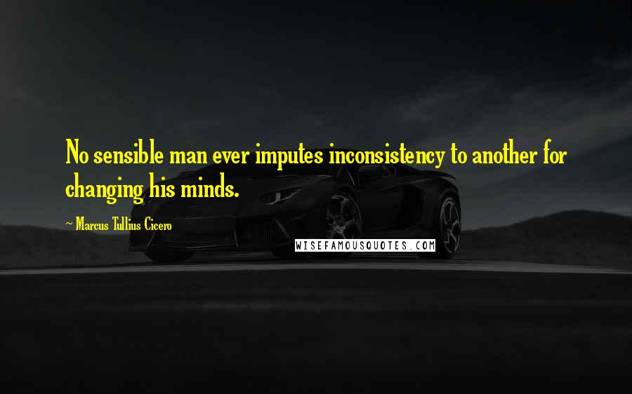 Marcus Tullius Cicero Quotes: No sensible man ever imputes inconsistency to another for changing his minds.