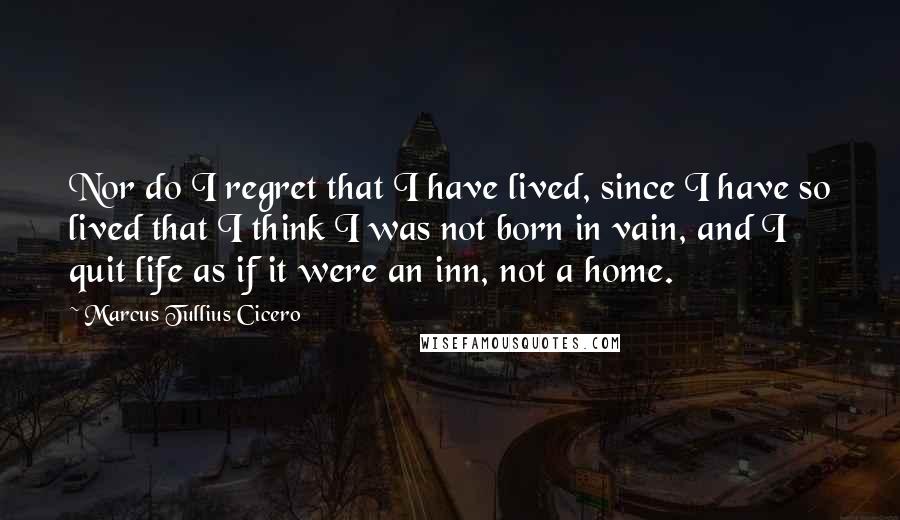 Marcus Tullius Cicero Quotes: Nor do I regret that I have lived, since I have so lived that I think I was not born in vain, and I quit life as if it were an inn, not a home.