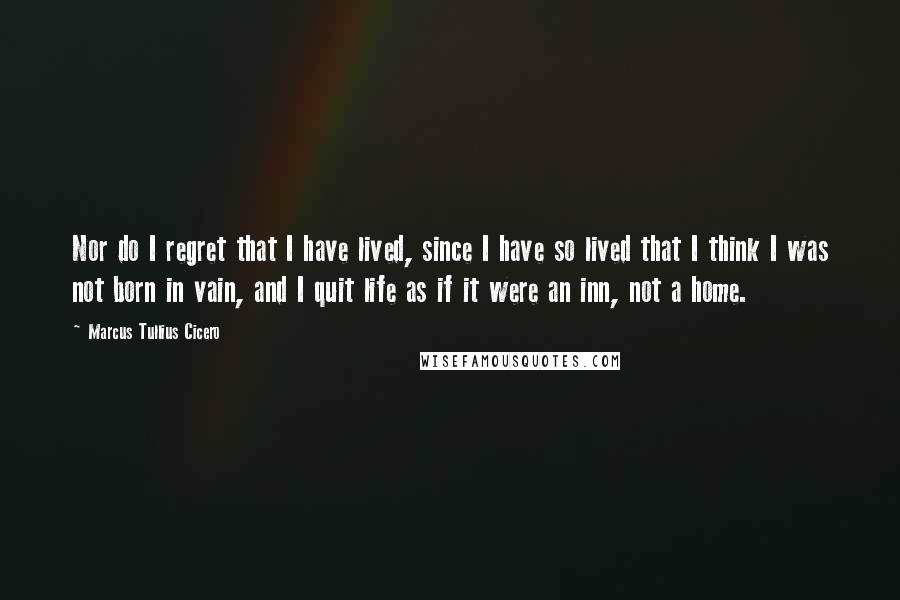 Marcus Tullius Cicero Quotes: Nor do I regret that I have lived, since I have so lived that I think I was not born in vain, and I quit life as if it were an inn, not a home.