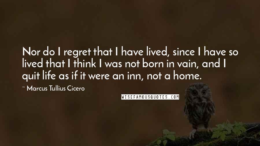 Marcus Tullius Cicero Quotes: Nor do I regret that I have lived, since I have so lived that I think I was not born in vain, and I quit life as if it were an inn, not a home.