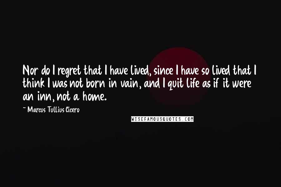 Marcus Tullius Cicero Quotes: Nor do I regret that I have lived, since I have so lived that I think I was not born in vain, and I quit life as if it were an inn, not a home.