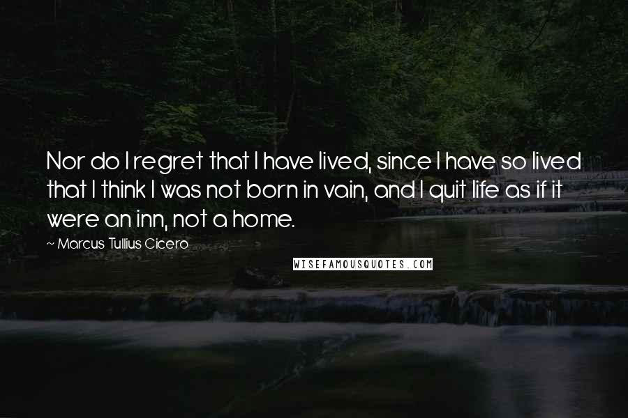 Marcus Tullius Cicero Quotes: Nor do I regret that I have lived, since I have so lived that I think I was not born in vain, and I quit life as if it were an inn, not a home.