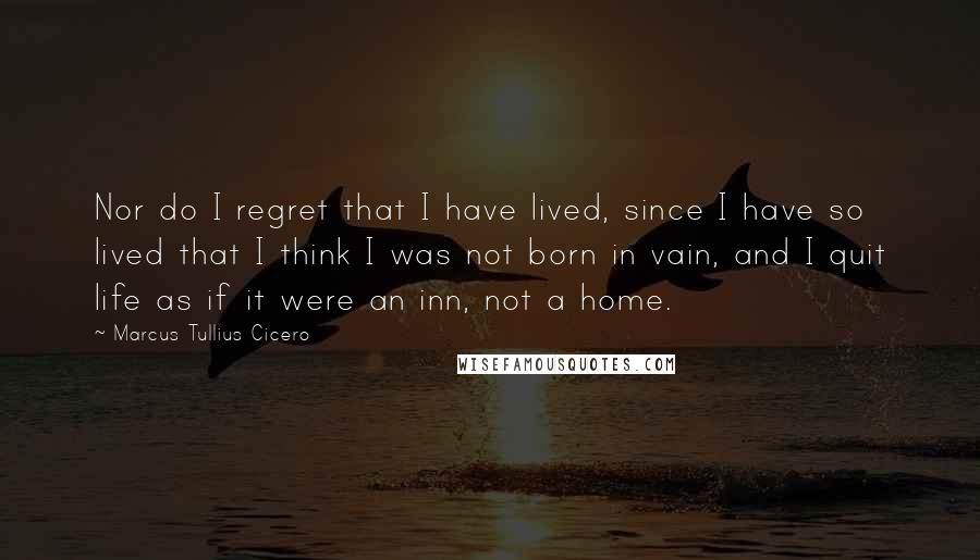 Marcus Tullius Cicero Quotes: Nor do I regret that I have lived, since I have so lived that I think I was not born in vain, and I quit life as if it were an inn, not a home.